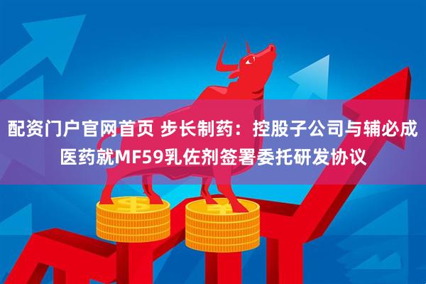 配资门户官网首页 步长制药：控股子公司与辅必成医药就MF59乳佐剂签署委托研发协议