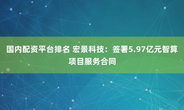 国内配资平台排名 宏景科技：签署5.97亿元智算项目服务合同