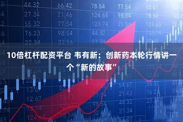 10倍杠杆配资平台 韦有新：创新药本轮行情讲一个“新的故事”