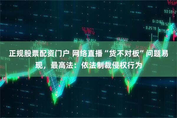 正规股票配资门户 网络直播“货不对板”问题易现，最高法：依法制裁侵权行为