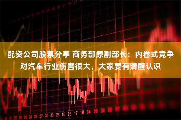 配资公司股票分享 商务部原副部长：内卷式竞争对汽车行业伤害很大，大家要有清醒认识