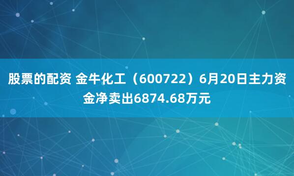股票的配资 金牛化工（600722）6月20日主力资金净卖出6874.68万元