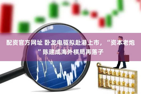 配资官方网址 卧龙电驱拟赴港上市，“资本老炮”陈建成海外棋局再落子