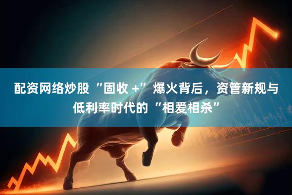 配资网络炒股 “固收 +” 爆火背后，资管新规与低利率时代的 “相爱相杀”