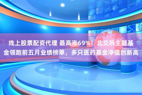 线上股票配资代理 最高涨69%！北交所主题基金领跑前五月业绩榜单，多只医药基金净值创新高