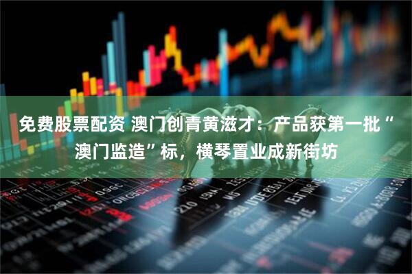 免费股票配资 澳门创青黄滋才：产品获第一批“澳门监造”标，横琴置业成新街坊