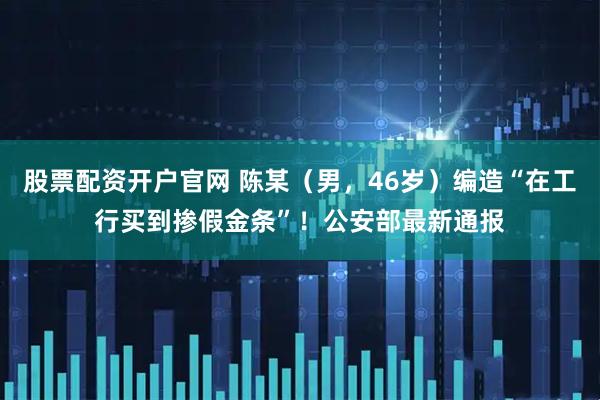 股票配资开户官网 陈某（男，46岁）编造“在工行买到掺假金条”！公安部最新通报