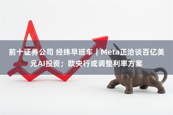 前十证券公司 经纬早班车｜Meta正洽谈百亿美元AI投资；欧央行或调整利率方案