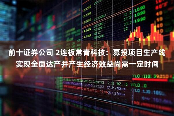 前十证券公司 2连板常青科技：募投项目生产线实现全面达产并产生经济效益尚需一定时间