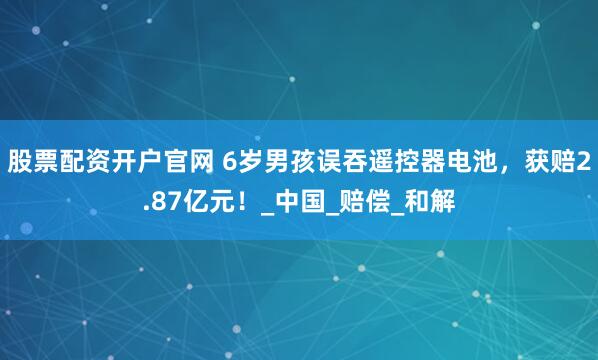 股票配资开户官网 6岁男孩误吞遥控器电池，获赔2.87亿元！_中国_赔偿_和解
