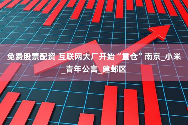 免费股票配资 互联网大厂开始“重仓”南京_小米_青年公寓_建邺区