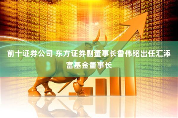 前十证券公司 东方证券副董事长鲁伟铭出任汇添富基金董事长