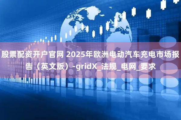 股票配资开户官网 2025年欧洲电动汽车充电市场报告（英文版）-gridX_法规_电网_要求