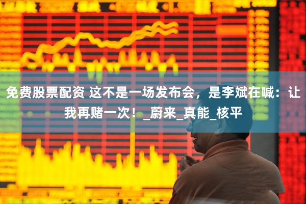 免费股票配资 这不是一场发布会，是李斌在喊：让我再赌一次！_蔚来_真能_核平