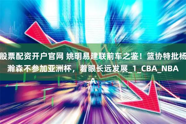 股票配资开户官网 姚明易建联前车之鉴！篮协特批杨瀚森不参加亚洲杯，着眼长远发展_1_CBA_NBA