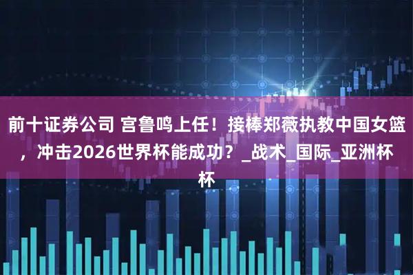 前十证券公司 宫鲁鸣上任！接棒郑薇执教中国女篮，冲击2026世界杯能成功？_战术_国际_亚洲杯
