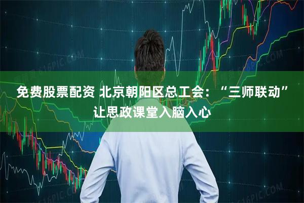 免费股票配资 北京朝阳区总工会：“三师联动”让思政课堂入脑入心