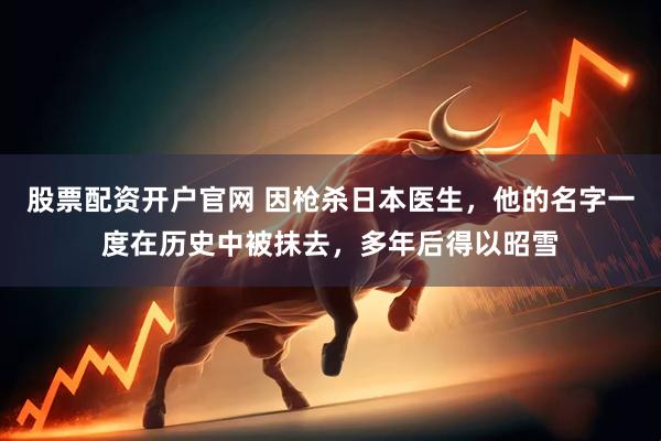 股票配资开户官网 因枪杀日本医生，他的名字一度在历史中被抹去，多年后得以昭雪