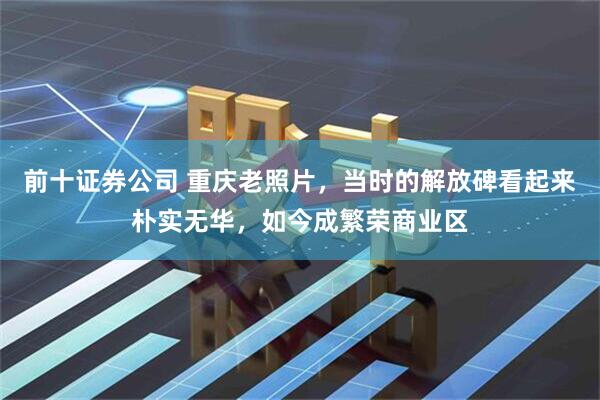 前十证券公司 重庆老照片，当时的解放碑看起来朴实无华，如今成繁荣商业区