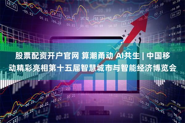 股票配资开户官网 算潮甬动 AI共生 | 中国移动精彩亮相第十五届智慧城市与智能经济博览会