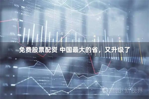免费股票配资 中国最大的省，又升级了