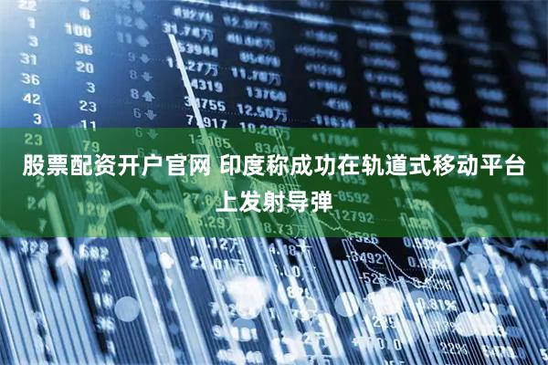 股票配资开户官网 印度称成功在轨道式移动平台上发射导弹