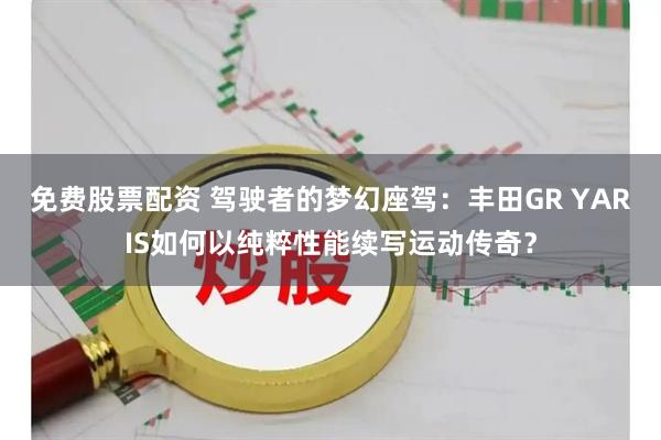 免费股票配资 驾驶者的梦幻座驾：丰田GR YARIS如何以纯粹性能续写运动传奇？