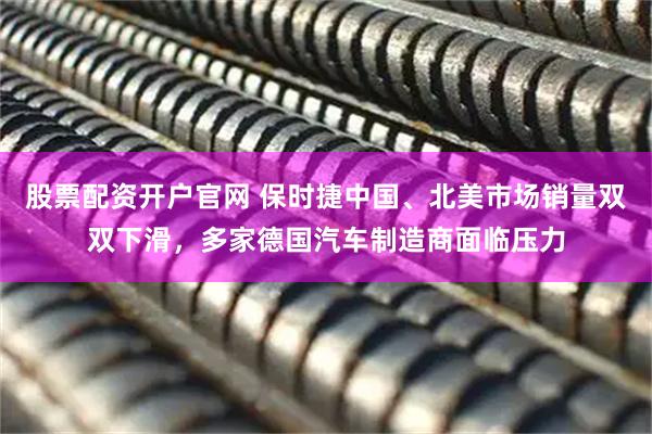 股票配资开户官网 保时捷中国、北美市场销量双双下滑，多家德国汽车制造商面临压力