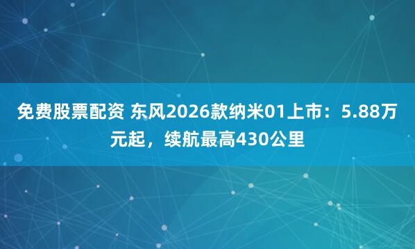 免费股票配资 东风2026款纳米01上市：5.88万元起，续航最高430公里