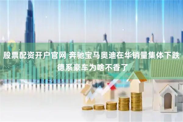 股票配资开户官网 奔驰宝马奥迪在华销量集体下跌 德系豪车为啥不香了