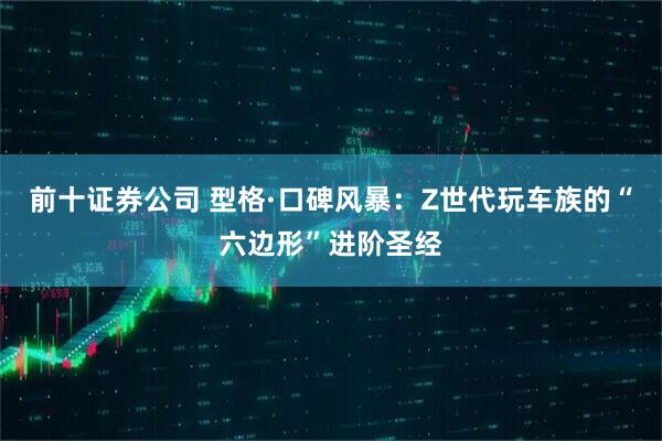 前十证券公司 型格·口碑风暴：Z世代玩车族的“六边形”进阶圣经