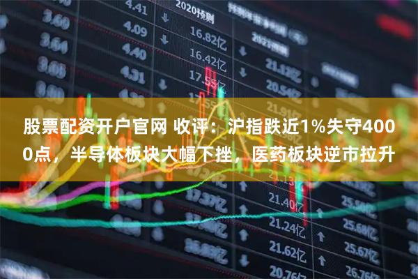 股票配资开户官网 收评：沪指跌近1%失守4000点，半导体板块大幅下挫，医药板块逆市拉升
