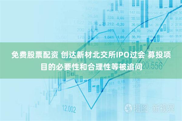免费股票配资 创达新材北交所IPO过会 募投项目的必要性和合理性等被追问