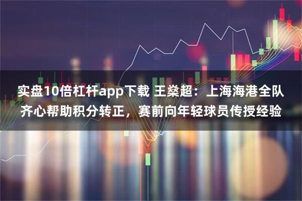 实盘10倍杠杆app下载 王燊超:上海海港全队齐心帮助积分转正,赛前向年轻球员传授经验