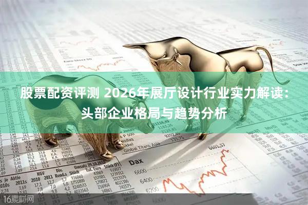 股票配资评测 2026年展厅设计行业实力解读：头部企业格局与趋势分析