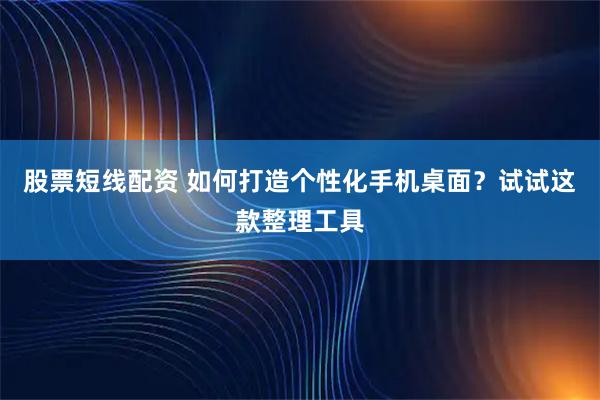股票短线配资 如何打造个性化手机桌面？试试这款整理工具