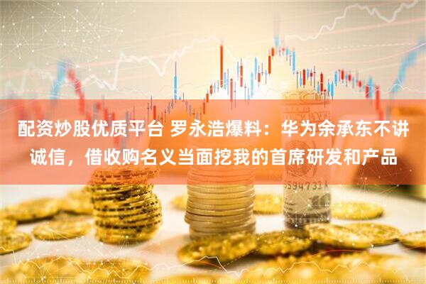 配资炒股优质平台 罗永浩爆料：华为余承东不讲诚信，借收购名义当面挖我的首席研发和产品
