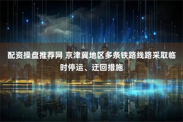 配资操盘推荐网 京津冀地区多条铁路线路采取临时停运、迂回措施