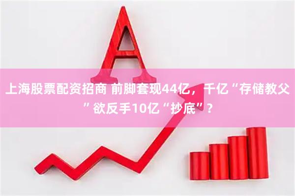 上海股票配资招商 前脚套现44亿，千亿“存储教父”欲反手10亿“抄底”？