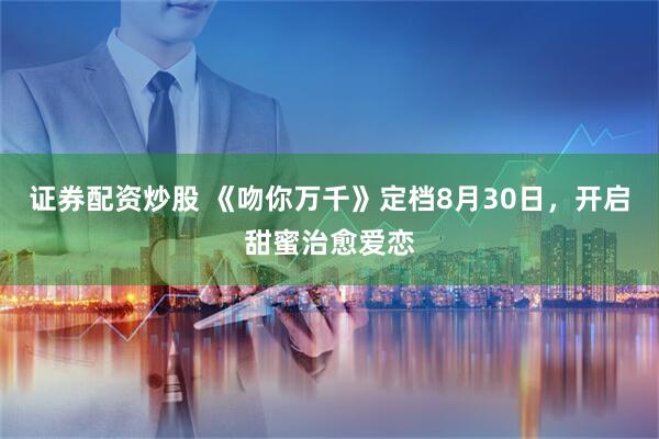 证券配资炒股 《吻你万千》定档8月30日，开启甜蜜治愈爱恋