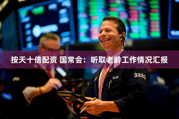 按天十倍配资 国常会：听取老龄工作情况汇报
